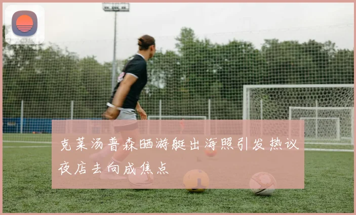 克莱汤普森晒游艇出海照引发热议夜店去向成焦点