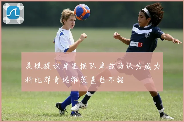 美媒提议库里换队库兹马认为成为科比邓肯诺维茨基也不错
