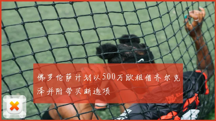 佛罗伦萨计划以500万欧租借齐尔克泽并附带买断选项