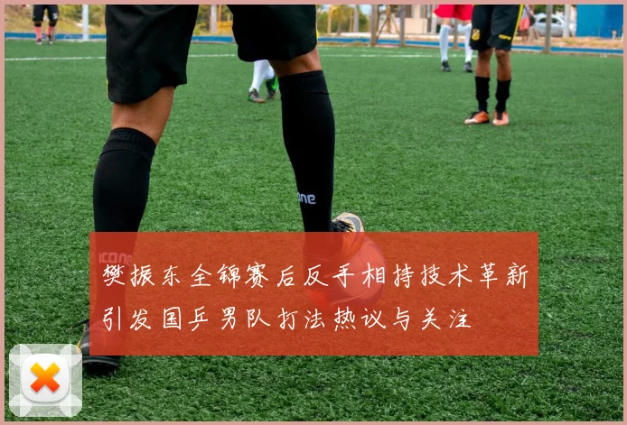 樊振东全锦赛后反手相持技术革新引发国乒男队打法热议与关注