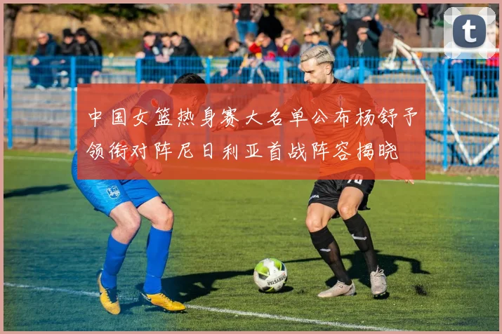中国女篮热身赛大名单公布杨舒予领衔对阵尼日利亚首战阵容揭晓