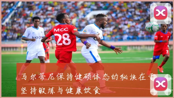马尔蒂尼保持健硕体态的秘诀在于坚持锻炼与健康饮食