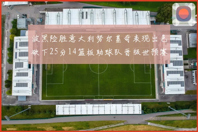 波黑险胜意大利努尔基奇表现出色砍下25分14篮板助球队晋级世预赛