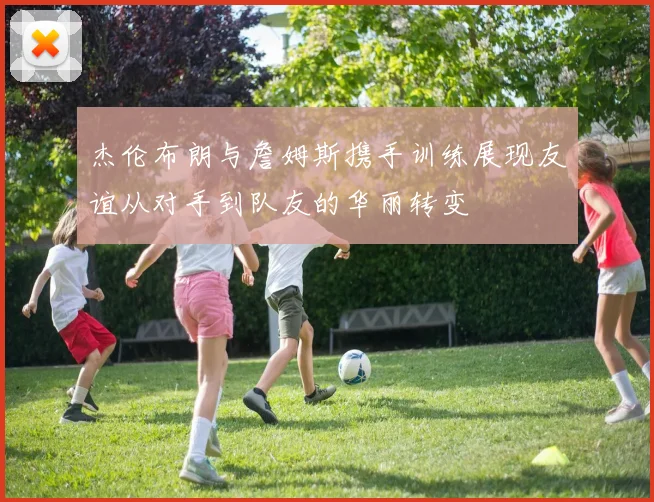杰伦布朗与詹姆斯携手训练展现友谊从对手到队友的华丽转变